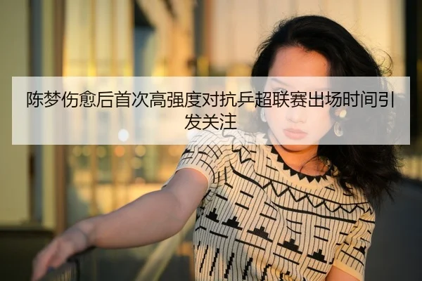 陈梦伤愈后首次高强度对抗乒超联赛出场时间引发关注
