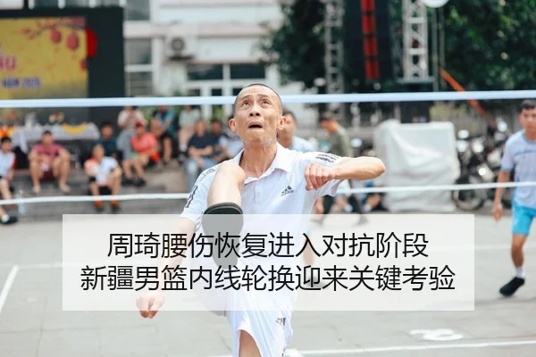 周琦腰伤恢复进入对抗阶段 新疆男篮内线轮换迎来关键考验