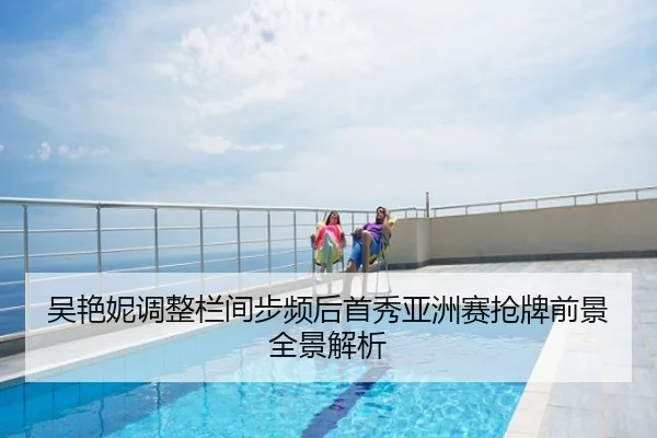 吴艳妮调整栏间步频后首秀亚洲赛抢牌前景全景解析